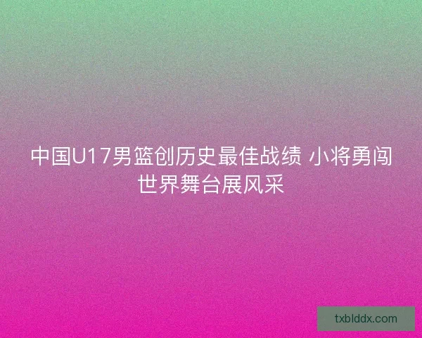 中国U17男篮创历史最佳战绩 小将勇闯世界舞台展风采