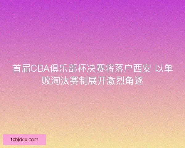 首届CBA俱乐部杯决赛将落户西安 以单败淘汰赛制展开激烈角逐