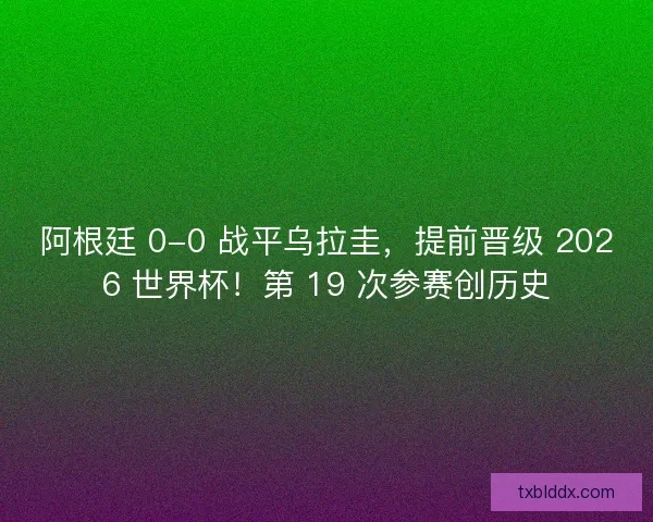阿根廷 0-0 战平乌拉圭，提前晋级 2026 世界杯！第 19 次参赛创历史