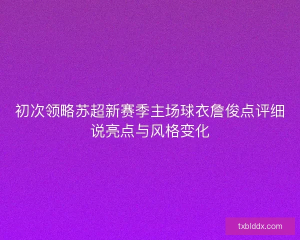 初次领略苏超新赛季主场球衣詹俊点评细说亮点与风格变化 初次领略苏超新赛季主场球衣詹俊点评细说亮点与风格变化