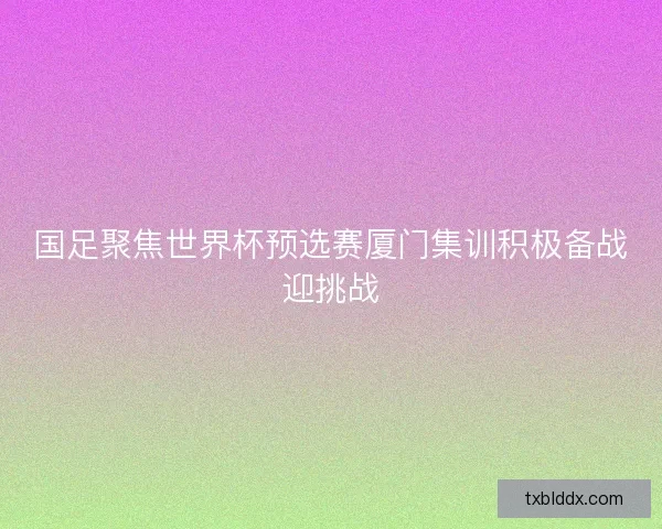 国足聚焦世界杯预选赛厦门集训积极备战迎挑战 国足聚焦世界杯预选赛厦门集训积极备战迎挑战
